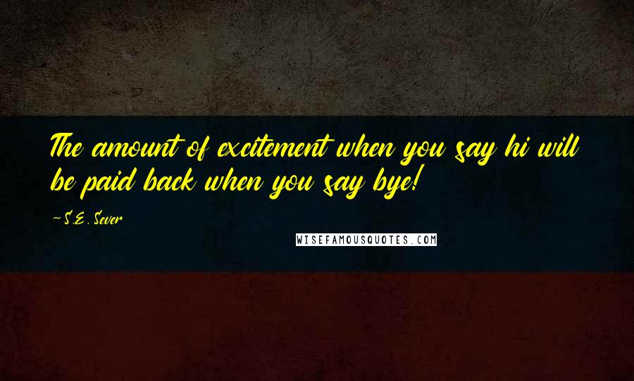 S.E. Sever Quotes: The amount of excitement when you say hi will be paid back when you say bye!