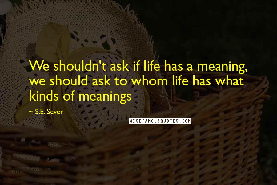 S.E. Sever Quotes: We shouldn't ask if life has a meaning, we should ask to whom life has what kinds of meanings