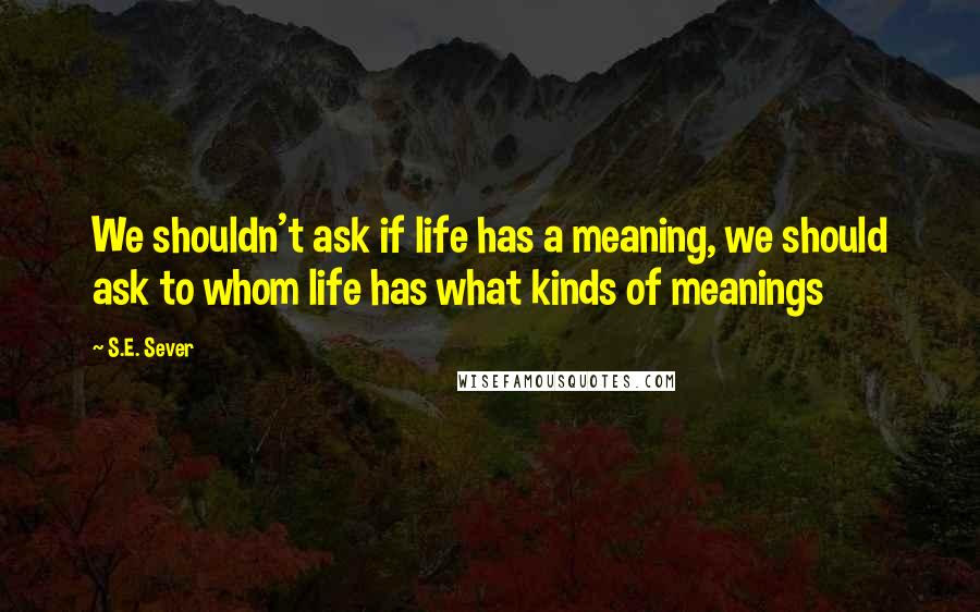 S.E. Sever Quotes: We shouldn't ask if life has a meaning, we should ask to whom life has what kinds of meanings