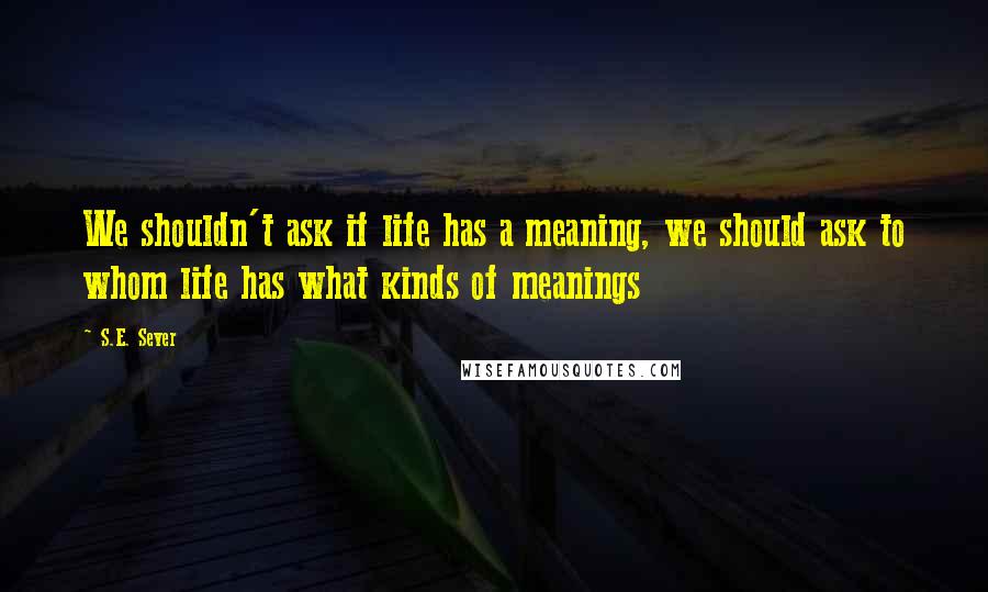 S.E. Sever Quotes: We shouldn't ask if life has a meaning, we should ask to whom life has what kinds of meanings