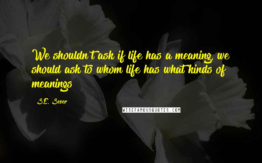 S.E. Sever Quotes: We shouldn't ask if life has a meaning, we should ask to whom life has what kinds of meanings