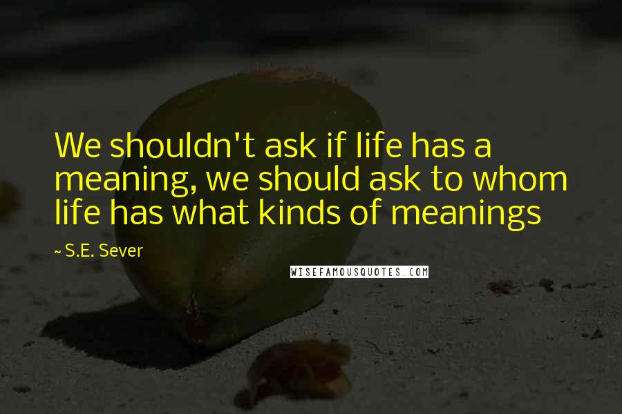 S.E. Sever Quotes: We shouldn't ask if life has a meaning, we should ask to whom life has what kinds of meanings