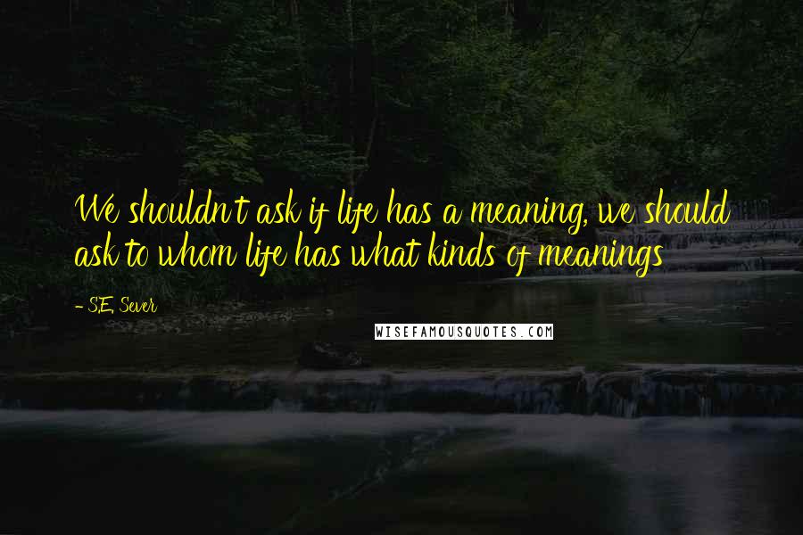 S.E. Sever Quotes: We shouldn't ask if life has a meaning, we should ask to whom life has what kinds of meanings