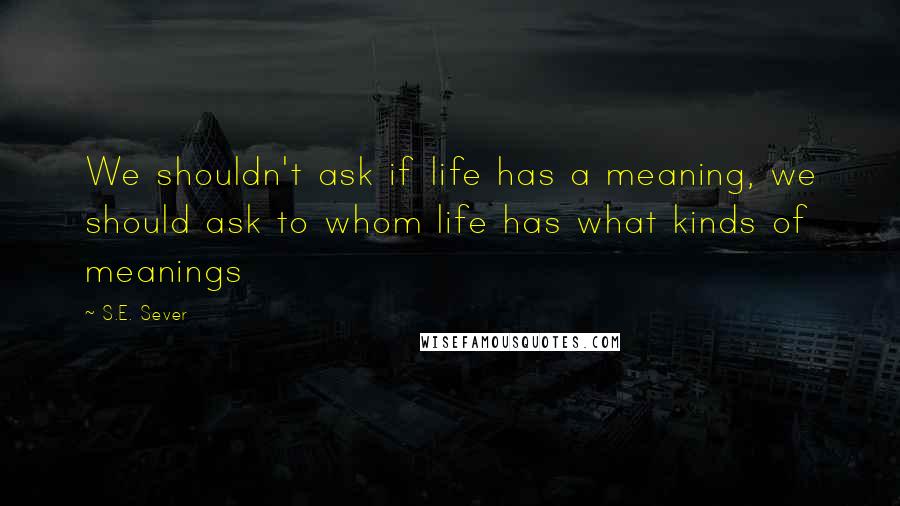 S.E. Sever Quotes: We shouldn't ask if life has a meaning, we should ask to whom life has what kinds of meanings