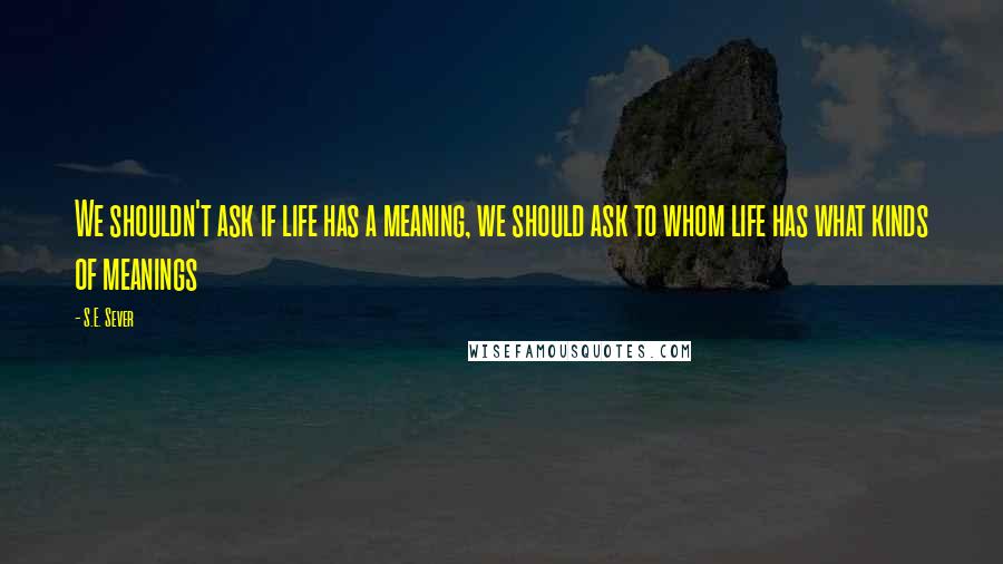 S.E. Sever Quotes: We shouldn't ask if life has a meaning, we should ask to whom life has what kinds of meanings