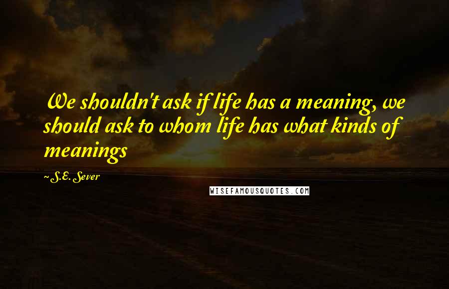 S.E. Sever Quotes: We shouldn't ask if life has a meaning, we should ask to whom life has what kinds of meanings