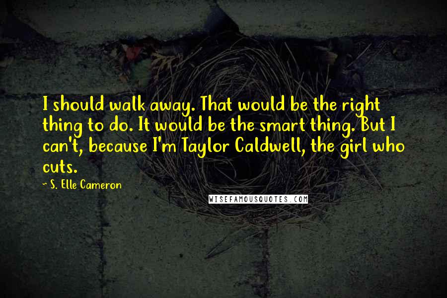 S. Elle Cameron Quotes: I should walk away. That would be the right thing to do. It would be the smart thing. But I can't, because I'm Taylor Caldwell, the girl who cuts.