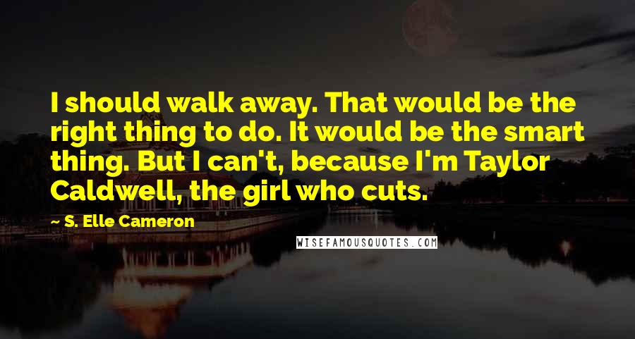 S. Elle Cameron Quotes: I should walk away. That would be the right thing to do. It would be the smart thing. But I can't, because I'm Taylor Caldwell, the girl who cuts.