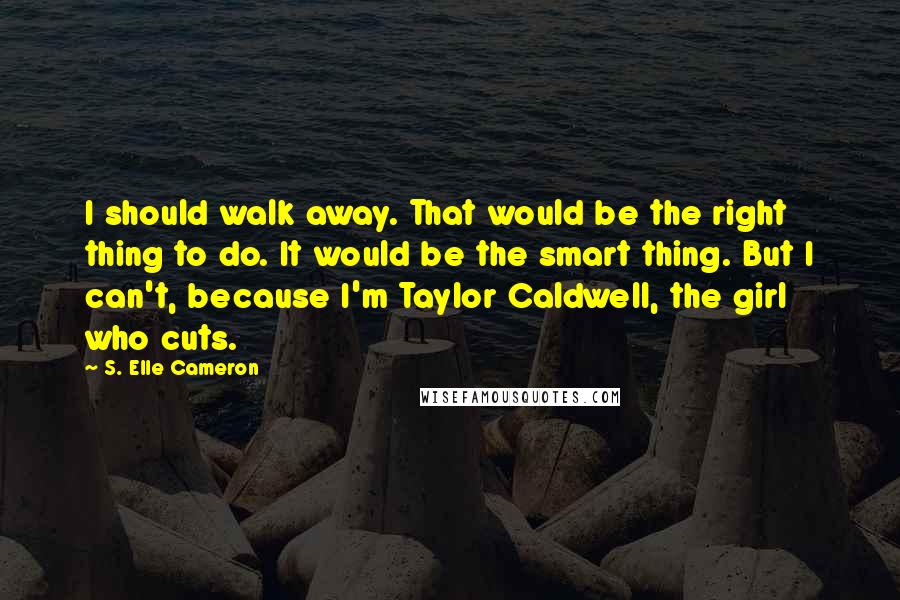 S. Elle Cameron Quotes: I should walk away. That would be the right thing to do. It would be the smart thing. But I can't, because I'm Taylor Caldwell, the girl who cuts.