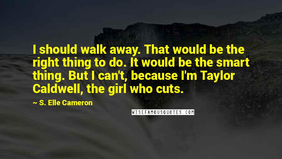 S. Elle Cameron Quotes: I should walk away. That would be the right thing to do. It would be the smart thing. But I can't, because I'm Taylor Caldwell, the girl who cuts.