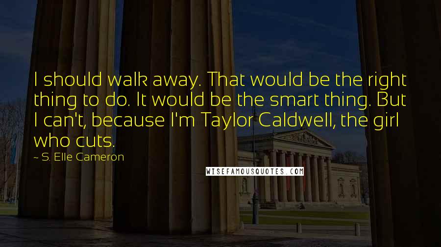 S. Elle Cameron Quotes: I should walk away. That would be the right thing to do. It would be the smart thing. But I can't, because I'm Taylor Caldwell, the girl who cuts.