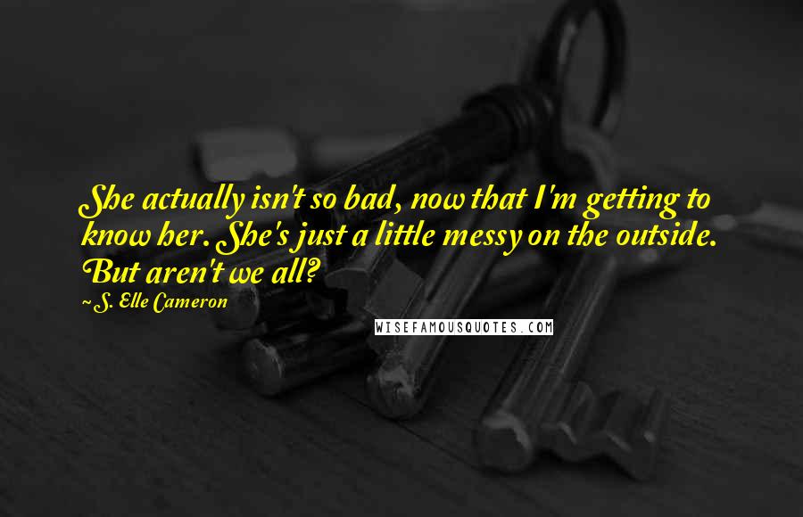 S. Elle Cameron Quotes: She actually isn't so bad, now that I'm getting to know her. She's just a little messy on the outside. But aren't we all?