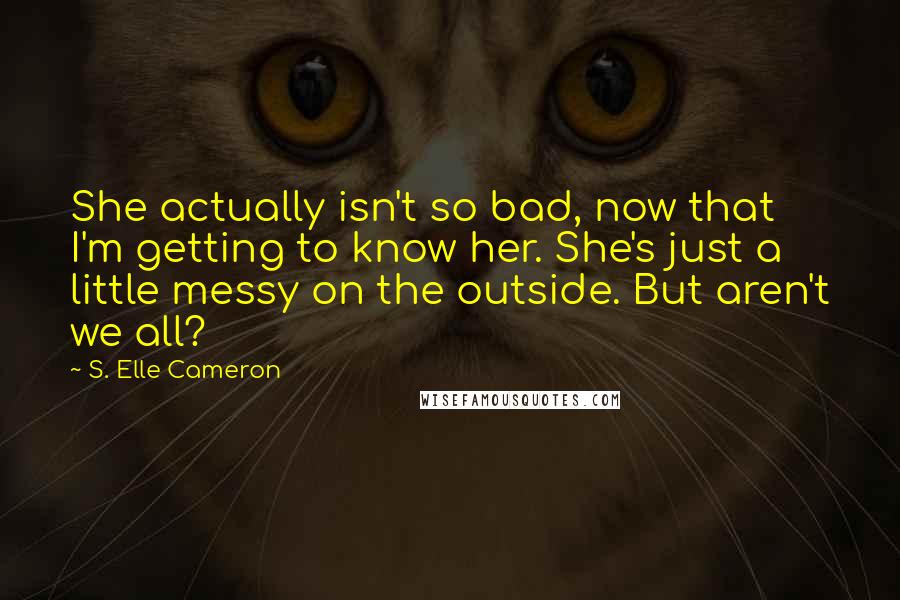 S. Elle Cameron Quotes: She actually isn't so bad, now that I'm getting to know her. She's just a little messy on the outside. But aren't we all?