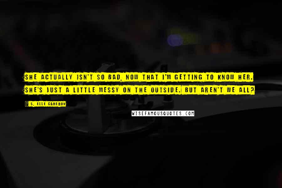 S. Elle Cameron Quotes: She actually isn't so bad, now that I'm getting to know her. She's just a little messy on the outside. But aren't we all?