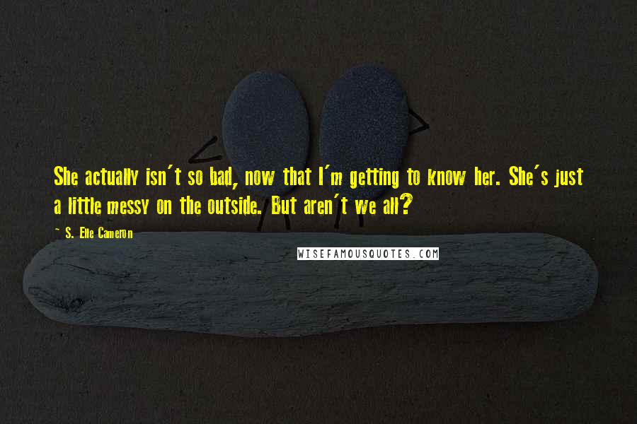 S. Elle Cameron Quotes: She actually isn't so bad, now that I'm getting to know her. She's just a little messy on the outside. But aren't we all?