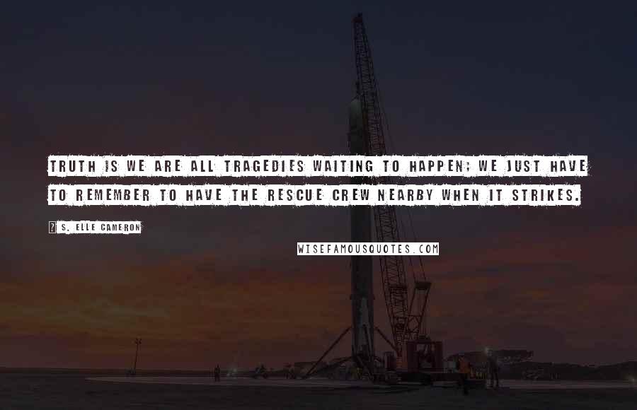 S. Elle Cameron Quotes: Truth is we are all tragedies waiting to happen; we just have to remember to have the rescue crew nearby when it strikes.