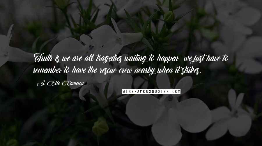 S. Elle Cameron Quotes: Truth is we are all tragedies waiting to happen; we just have to remember to have the rescue crew nearby when it strikes.