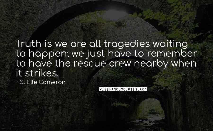 S. Elle Cameron Quotes: Truth is we are all tragedies waiting to happen; we just have to remember to have the rescue crew nearby when it strikes.