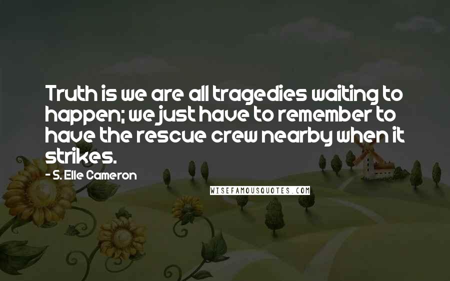 S. Elle Cameron Quotes: Truth is we are all tragedies waiting to happen; we just have to remember to have the rescue crew nearby when it strikes.