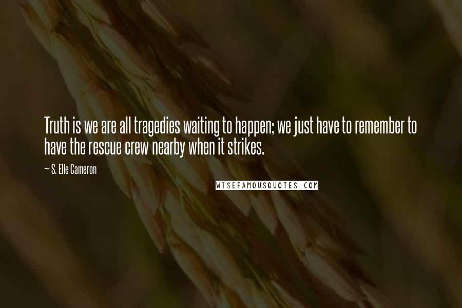 S. Elle Cameron Quotes: Truth is we are all tragedies waiting to happen; we just have to remember to have the rescue crew nearby when it strikes.