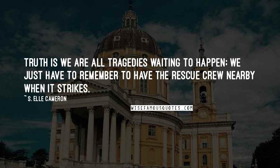 S. Elle Cameron Quotes: Truth is we are all tragedies waiting to happen; we just have to remember to have the rescue crew nearby when it strikes.