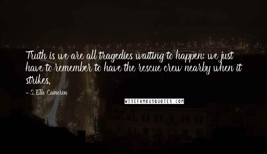 S. Elle Cameron Quotes: Truth is we are all tragedies waiting to happen; we just have to remember to have the rescue crew nearby when it strikes.