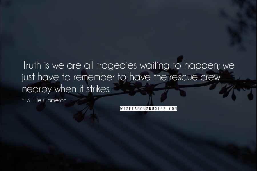 S. Elle Cameron Quotes: Truth is we are all tragedies waiting to happen; we just have to remember to have the rescue crew nearby when it strikes.