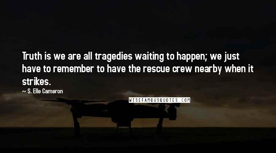 S. Elle Cameron Quotes: Truth is we are all tragedies waiting to happen; we just have to remember to have the rescue crew nearby when it strikes.