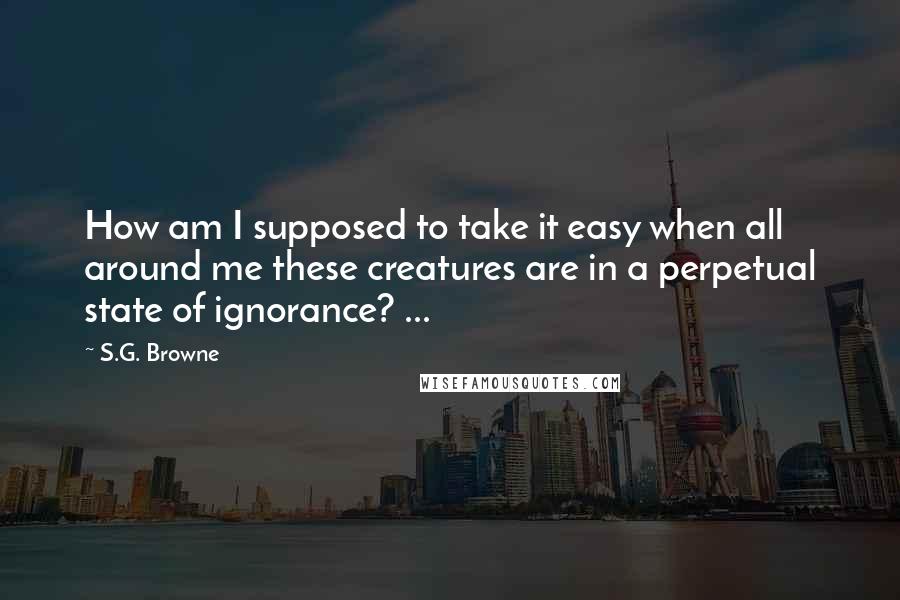 S.G. Browne Quotes: How am I supposed to take it easy when all around me these creatures are in a perpetual state of ignorance? ...