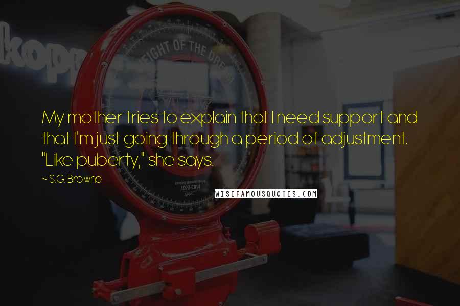 S.G. Browne Quotes: My mother tries to explain that I need support and that I'm just going through a period of adjustment. "Like puberty," she says.