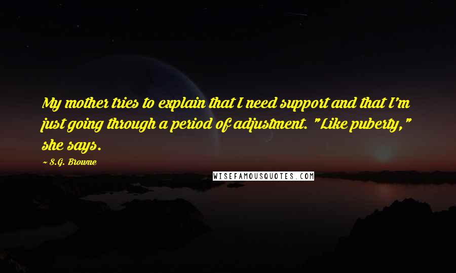 S.G. Browne Quotes: My mother tries to explain that I need support and that I'm just going through a period of adjustment. "Like puberty," she says.