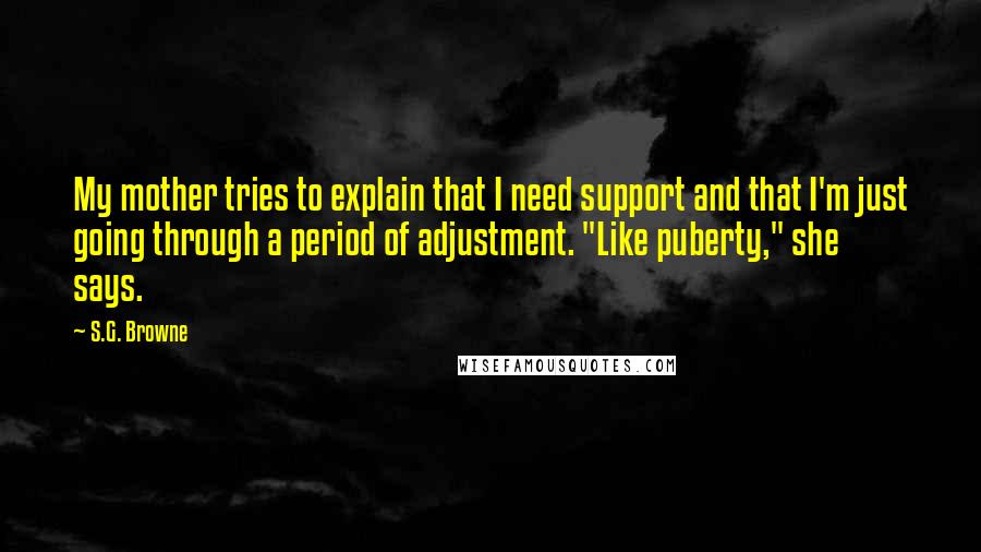 S.G. Browne Quotes: My mother tries to explain that I need support and that I'm just going through a period of adjustment. "Like puberty," she says.