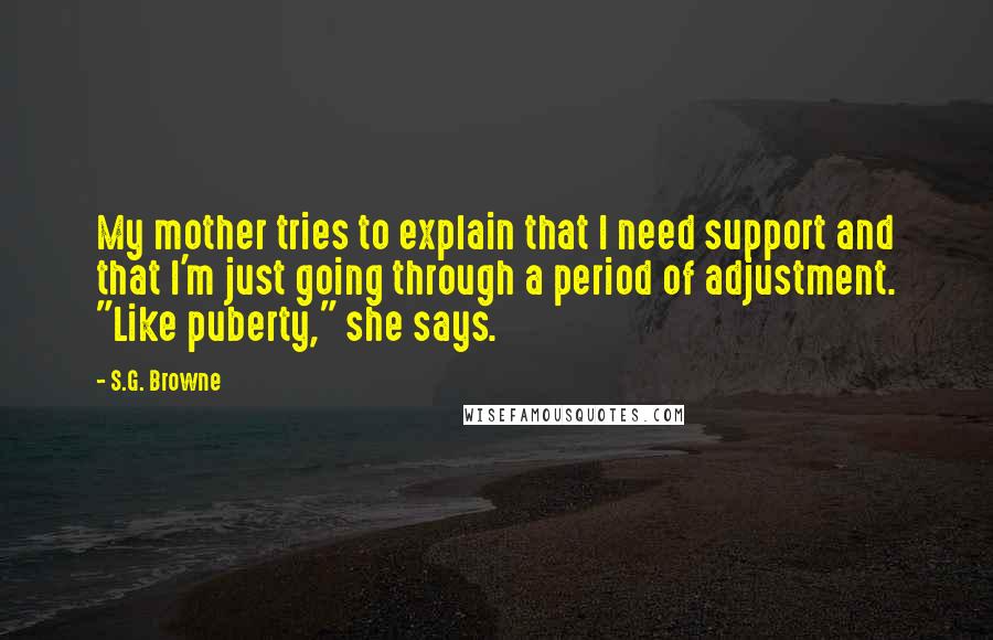 S.G. Browne Quotes: My mother tries to explain that I need support and that I'm just going through a period of adjustment. "Like puberty," she says.