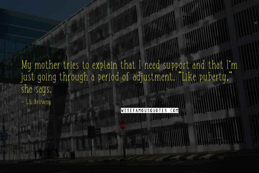 S.G. Browne Quotes: My mother tries to explain that I need support and that I'm just going through a period of adjustment. "Like puberty," she says.