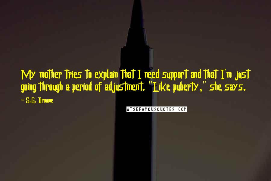 S.G. Browne Quotes: My mother tries to explain that I need support and that I'm just going through a period of adjustment. "Like puberty," she says.