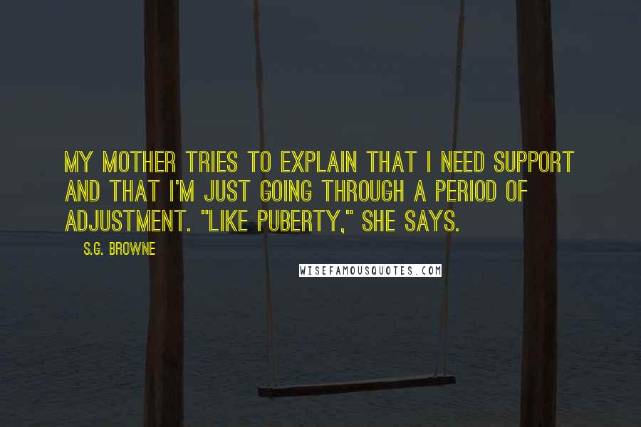 S.G. Browne Quotes: My mother tries to explain that I need support and that I'm just going through a period of adjustment. "Like puberty," she says.