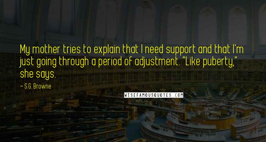 S.G. Browne Quotes: My mother tries to explain that I need support and that I'm just going through a period of adjustment. "Like puberty," she says.