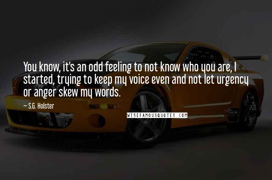 S.G. Holster Quotes: You know, it's an odd feeling to not know who you are, I started, trying to keep my voice even and not let urgency or anger skew my words.
