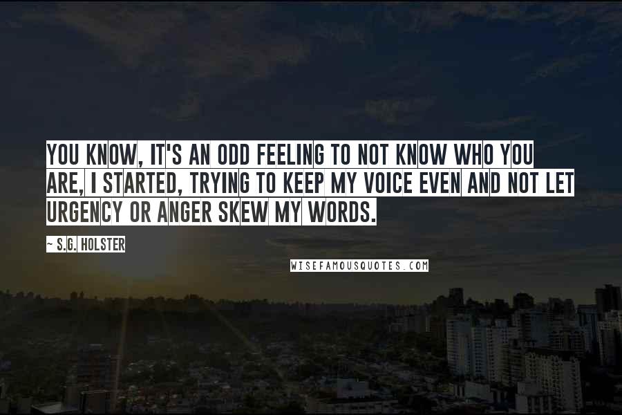 S.G. Holster Quotes: You know, it's an odd feeling to not know who you are, I started, trying to keep my voice even and not let urgency or anger skew my words.