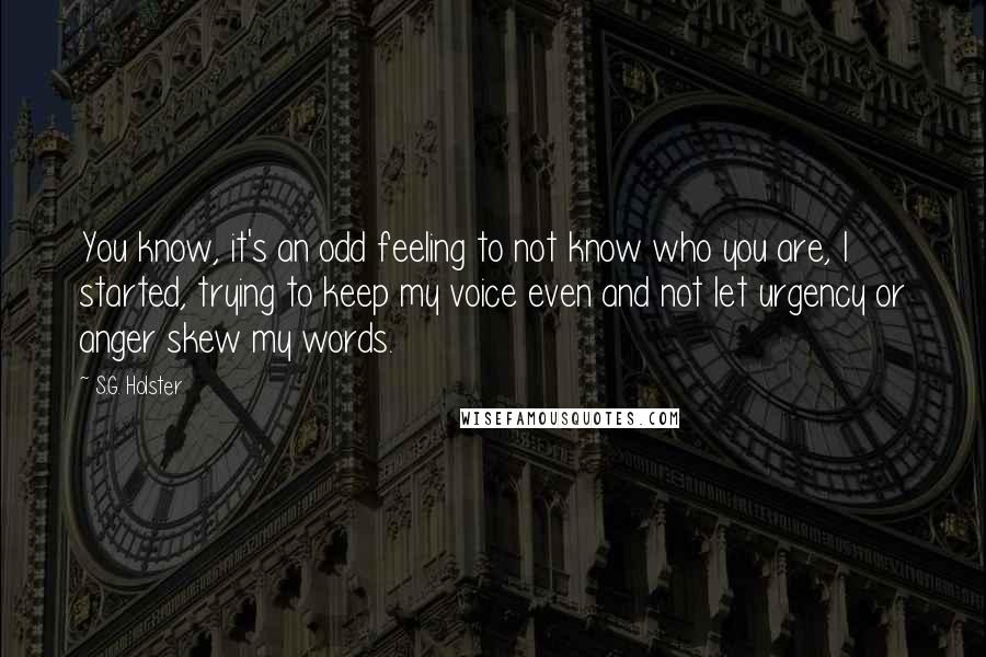 S.G. Holster Quotes: You know, it's an odd feeling to not know who you are, I started, trying to keep my voice even and not let urgency or anger skew my words.