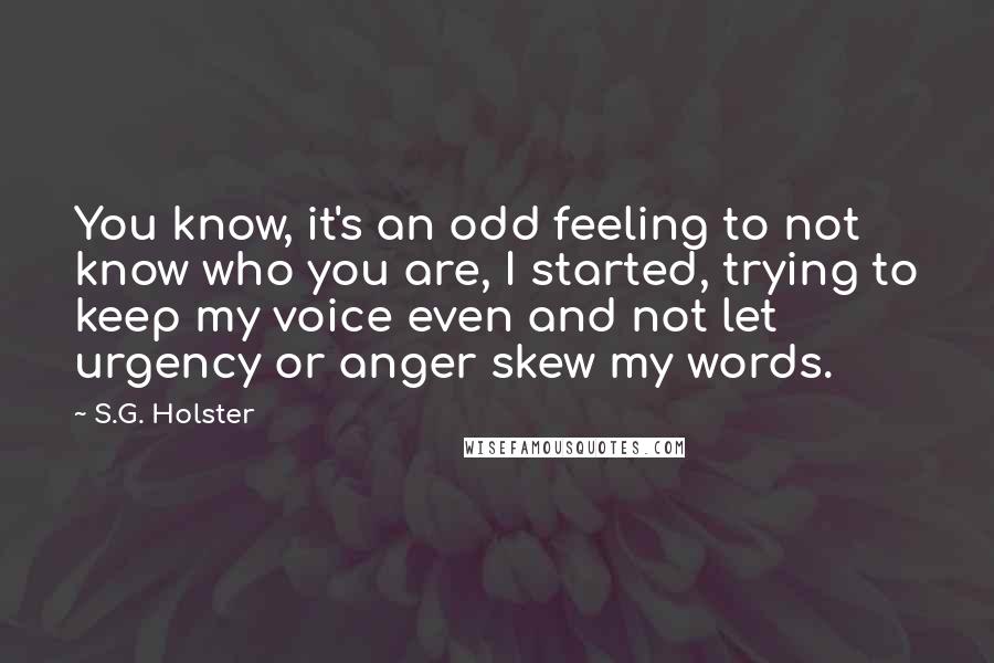 S.G. Holster Quotes: You know, it's an odd feeling to not know who you are, I started, trying to keep my voice even and not let urgency or anger skew my words.