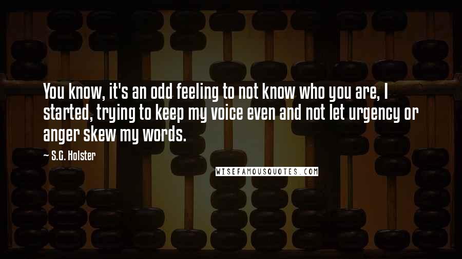 S.G. Holster Quotes: You know, it's an odd feeling to not know who you are, I started, trying to keep my voice even and not let urgency or anger skew my words.