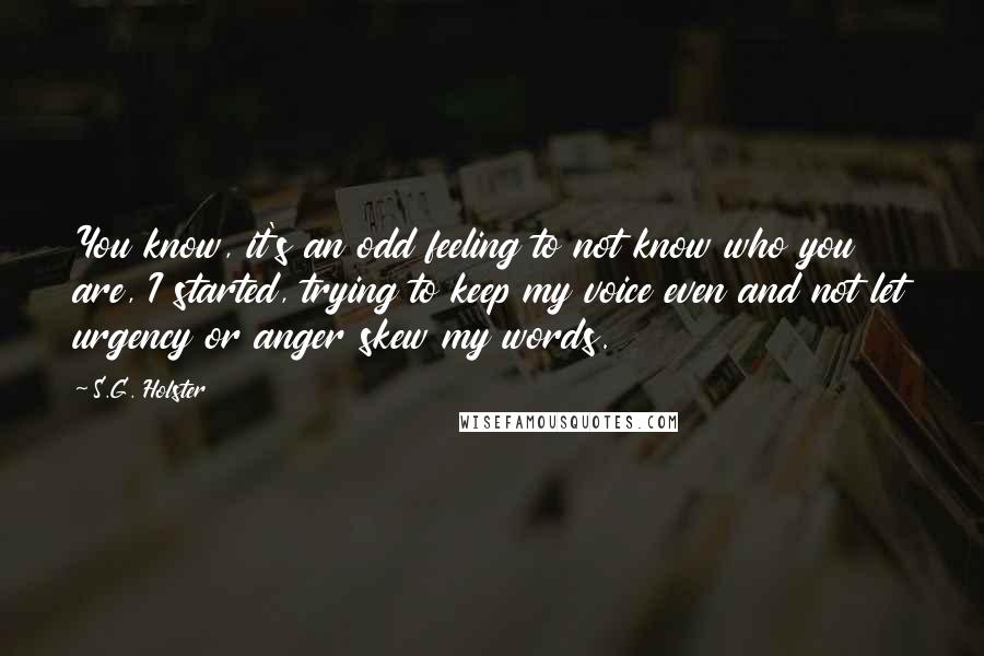 S.G. Holster Quotes: You know, it's an odd feeling to not know who you are, I started, trying to keep my voice even and not let urgency or anger skew my words.