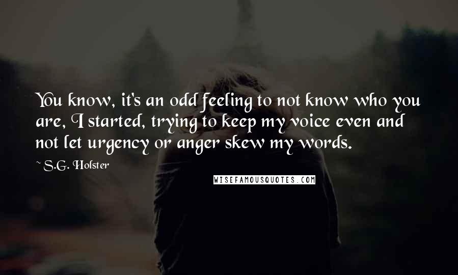 S.G. Holster Quotes: You know, it's an odd feeling to not know who you are, I started, trying to keep my voice even and not let urgency or anger skew my words.