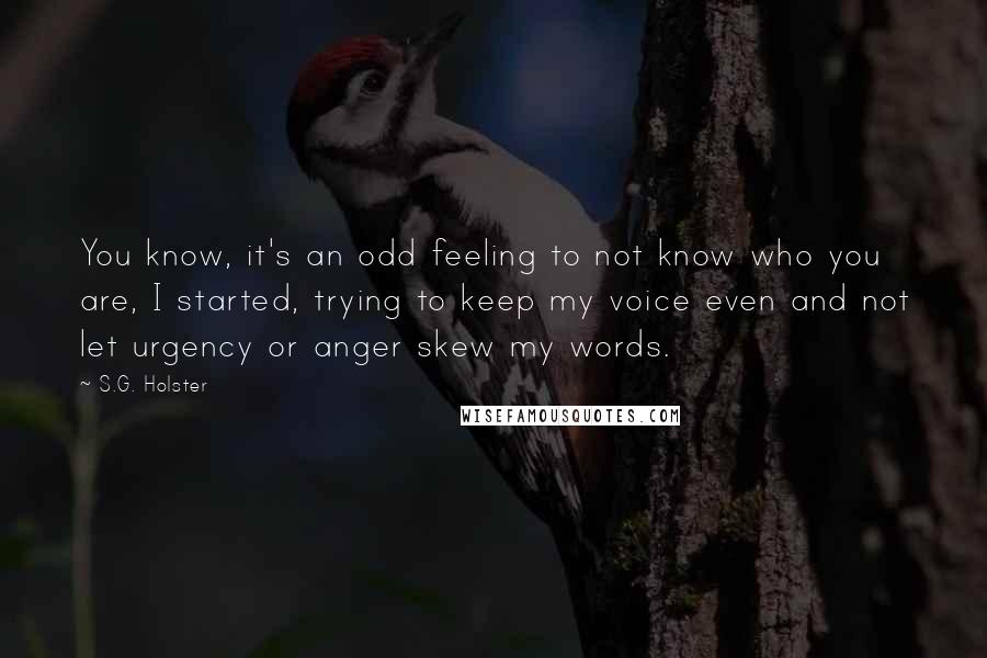 S.G. Holster Quotes: You know, it's an odd feeling to not know who you are, I started, trying to keep my voice even and not let urgency or anger skew my words.