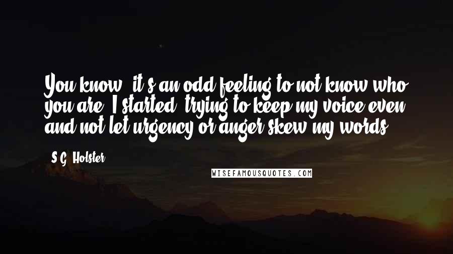 S.G. Holster Quotes: You know, it's an odd feeling to not know who you are, I started, trying to keep my voice even and not let urgency or anger skew my words.