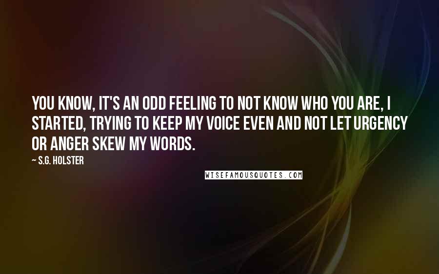 S.G. Holster Quotes: You know, it's an odd feeling to not know who you are, I started, trying to keep my voice even and not let urgency or anger skew my words.