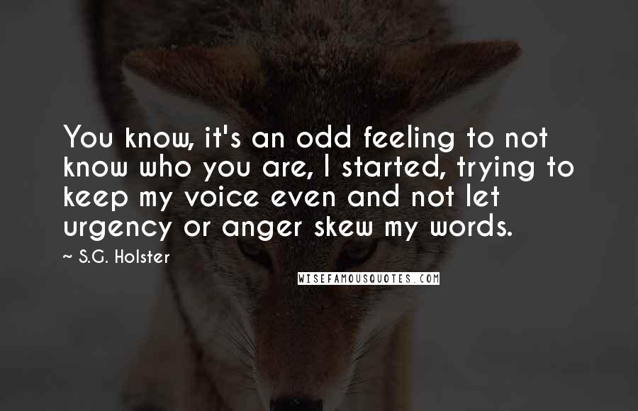 S.G. Holster Quotes: You know, it's an odd feeling to not know who you are, I started, trying to keep my voice even and not let urgency or anger skew my words.