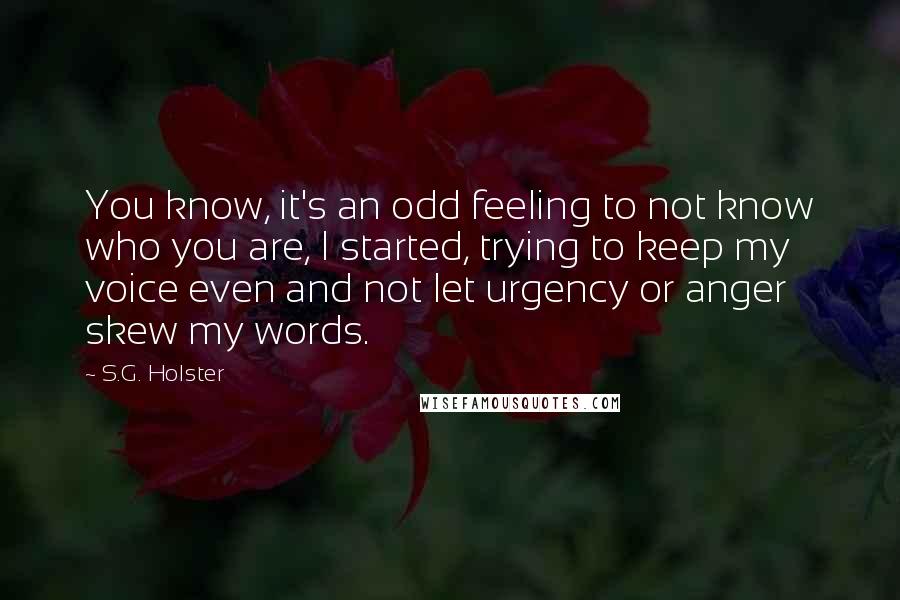 S.G. Holster Quotes: You know, it's an odd feeling to not know who you are, I started, trying to keep my voice even and not let urgency or anger skew my words.