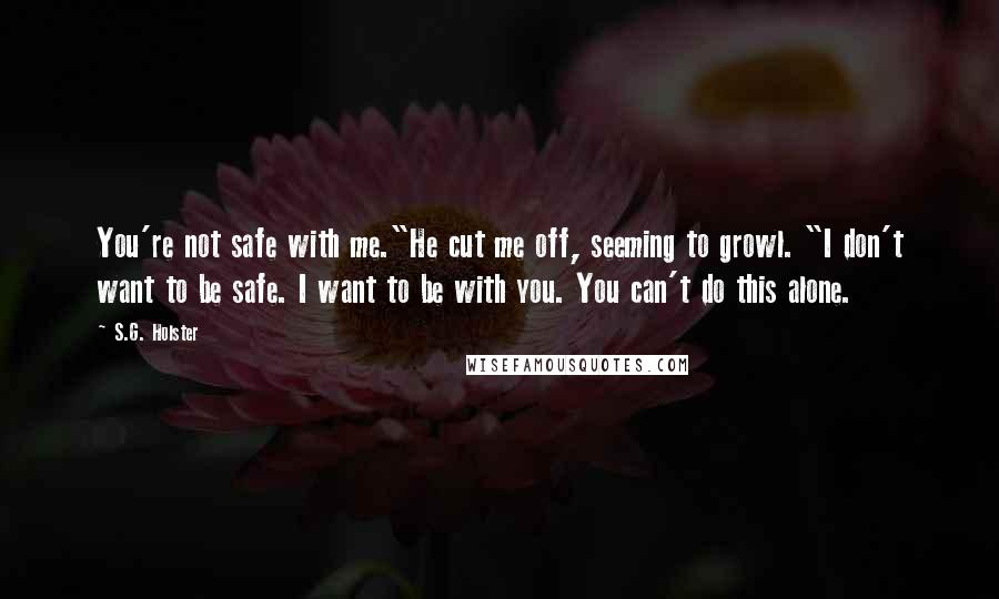 S.G. Holster Quotes: You're not safe with me."He cut me off, seeming to growl. "I don't want to be safe. I want to be with you. You can't do this alone.